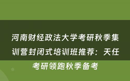 河南财经政法大学考研秋季集训营封闭式培训班推荐：天任考研领跑秋季备考