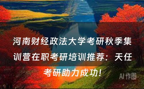 河南财经政法大学考研秋季集训营在职考研培训推荐：天任考研助力成功！
