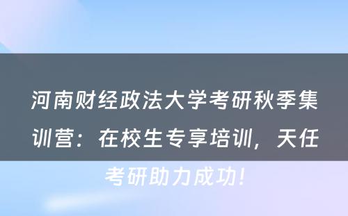 河南财经政法大学考研秋季集训营：在校生专享培训，天任考研助力成功！