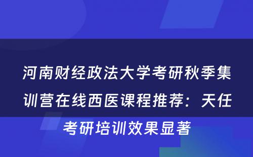 河南财经政法大学考研秋季集训营在线西医课程推荐：天任考研培训效果显著