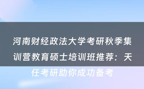 河南财经政法大学考研秋季集训营教育硕士培训班推荐：天任考研助你成功备考
