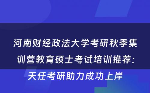 河南财经政法大学考研秋季集训营教育硕士考试培训推荐：天任考研助力成功上岸
