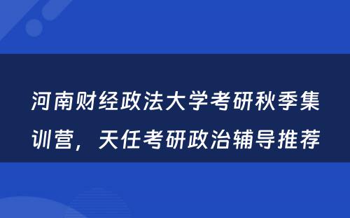 河南财经政法大学考研秋季集训营，天任考研政治辅导推荐