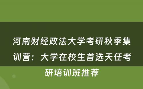 河南财经政法大学考研秋季集训营：大学在校生首选天任考研培训班推荐