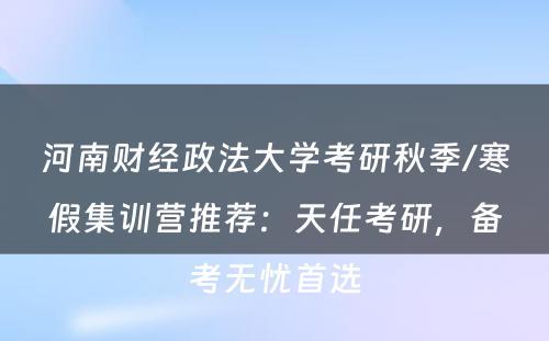 河南财经政法大学考研秋季/寒假集训营推荐：天任考研，备考无忧首选