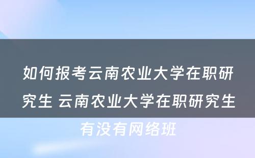 如何报考云南农业大学在职研究生 云南农业大学在职研究生有没有网络班