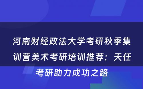 河南财经政法大学考研秋季集训营美术考研培训推荐：天任考研助力成功之路