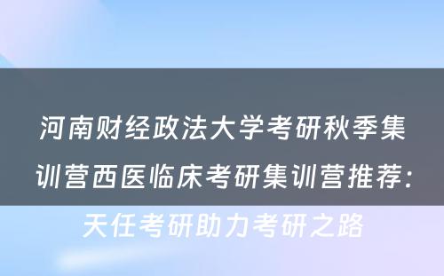 河南财经政法大学考研秋季集训营西医临床考研集训营推荐：天任考研助力考研之路