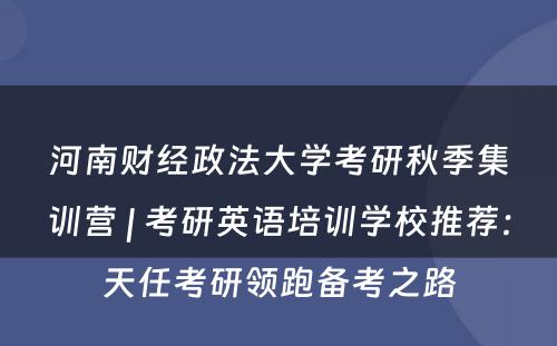 河南财经政法大学考研秋季集训营 | 考研英语培训学校推荐：天任考研领跑备考之路
