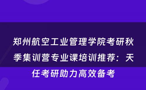 郑州航空工业管理学院考研秋季集训营专业课培训推荐：天任考研助力高效备考
