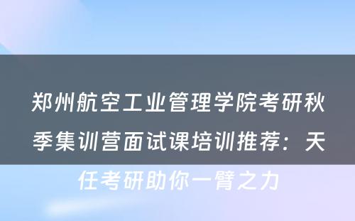 郑州航空工业管理学院考研秋季集训营面试课培训推荐：天任考研助你一臂之力