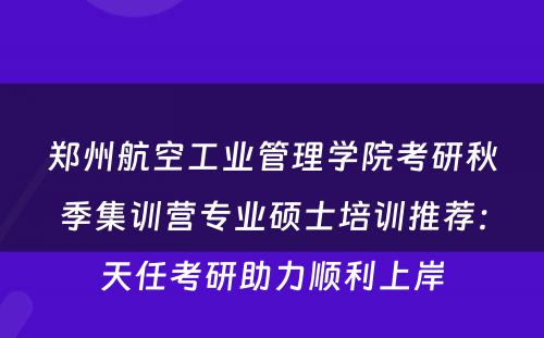 郑州航空工业管理学院考研秋季集训营专业硕士培训推荐：天任考研助力顺利上岸