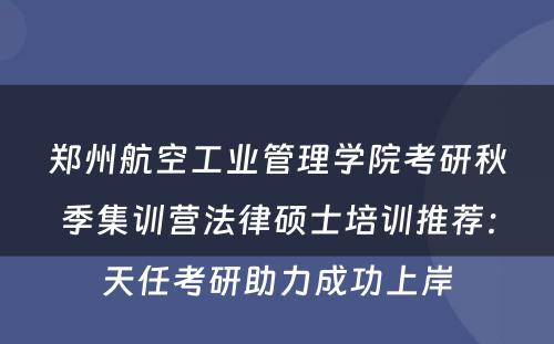 郑州航空工业管理学院考研秋季集训营法律硕士培训推荐：天任考研助力成功上岸