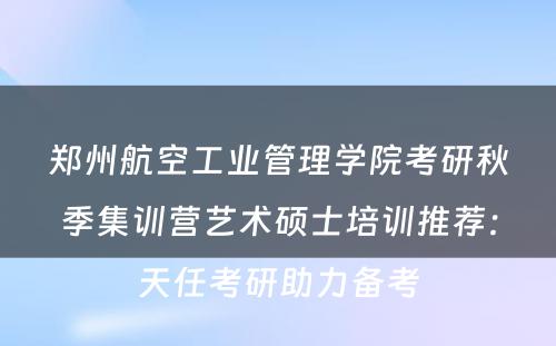 郑州航空工业管理学院考研秋季集训营艺术硕士培训推荐：天任考研助力备考