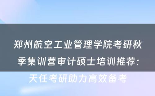郑州航空工业管理学院考研秋季集训营审计硕士培训推荐：天任考研助力高效备考