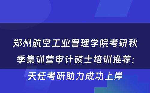 郑州航空工业管理学院考研秋季集训营审计硕士培训推荐：天任考研助力成功上岸