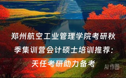 郑州航空工业管理学院考研秋季集训营会计硕士培训推荐：天任考研助力备考