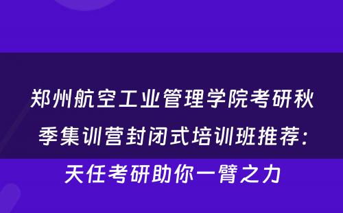 郑州航空工业管理学院考研秋季集训营封闭式培训班推荐：天任考研助你一臂之力