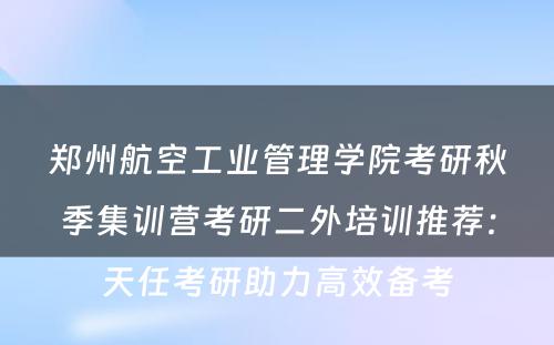 郑州航空工业管理学院考研秋季集训营考研二外培训推荐：天任考研助力高效备考