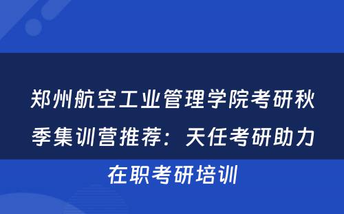 郑州航空工业管理学院考研秋季集训营推荐：天任考研助力在职考研培训
