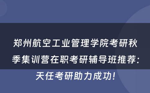 郑州航空工业管理学院考研秋季集训营在职考研辅导班推荐：天任考研助力成功！