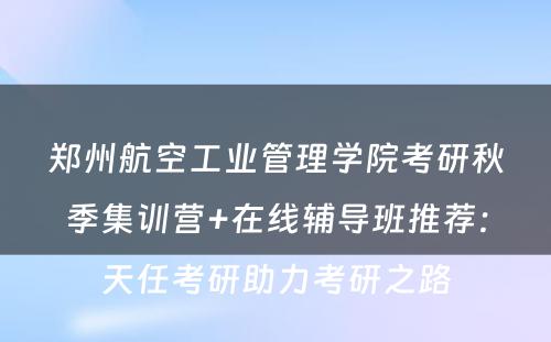 郑州航空工业管理学院考研秋季集训营+在线辅导班推荐：天任考研助力考研之路