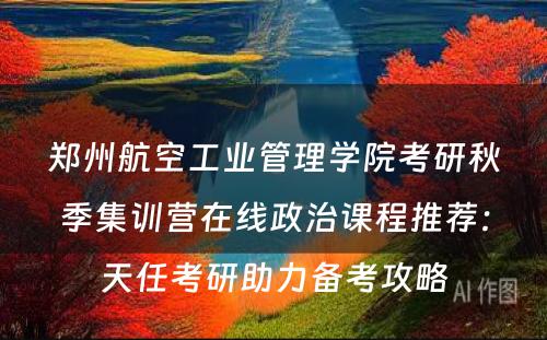 郑州航空工业管理学院考研秋季集训营在线政治课程推荐：天任考研助力备考攻略