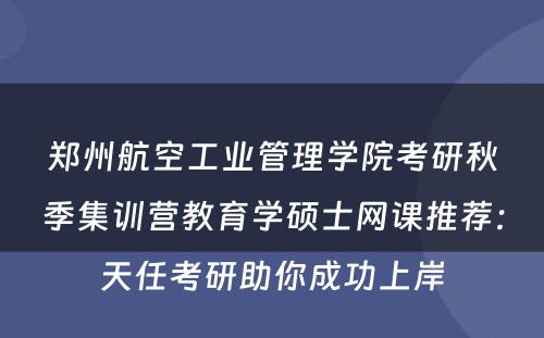 郑州航空工业管理学院考研秋季集训营教育学硕士网课推荐：天任考研助你成功上岸