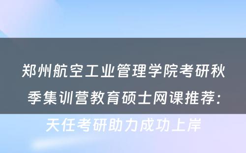 郑州航空工业管理学院考研秋季集训营教育硕士网课推荐：天任考研助力成功上岸