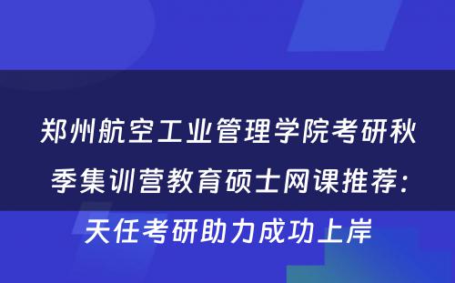 郑州航空工业管理学院考研秋季集训营教育硕士网课推荐：天任考研助力成功上岸