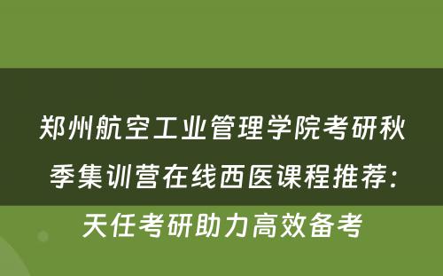 郑州航空工业管理学院考研秋季集训营在线西医课程推荐：天任考研助力高效备考