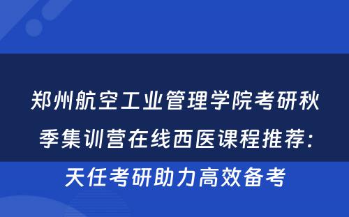 郑州航空工业管理学院考研秋季集训营在线西医课程推荐：天任考研助力高效备考