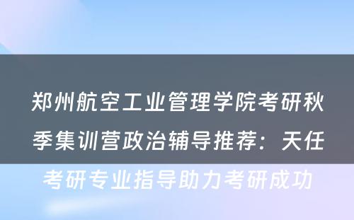 郑州航空工业管理学院考研秋季集训营政治辅导推荐：天任考研专业指导助力考研成功