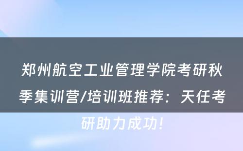 郑州航空工业管理学院考研秋季集训营/培训班推荐：天任考研助力成功！