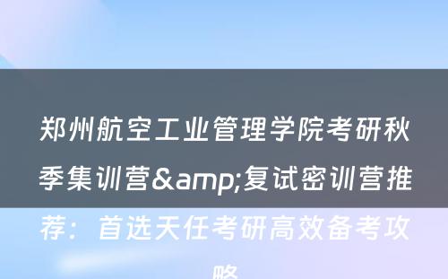 郑州航空工业管理学院考研秋季集训营&复试密训营推荐：首选天任考研高效备考攻略