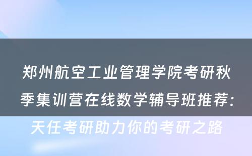 郑州航空工业管理学院考研秋季集训营在线数学辅导班推荐：天任考研助力你的考研之路