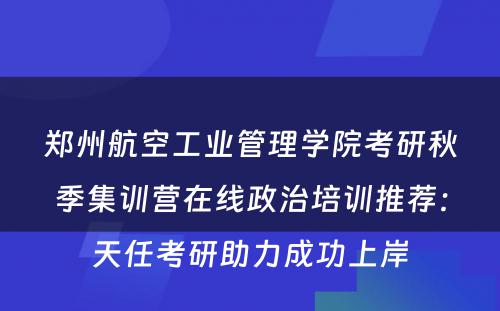 郑州航空工业管理学院考研秋季集训营在线政治培训推荐：天任考研助力成功上岸