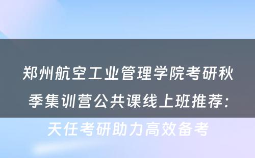 郑州航空工业管理学院考研秋季集训营公共课线上班推荐：天任考研助力高效备考