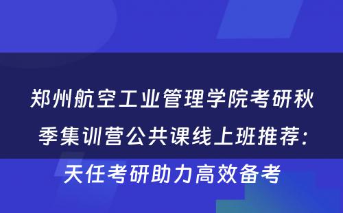 郑州航空工业管理学院考研秋季集训营公共课线上班推荐：天任考研助力高效备考