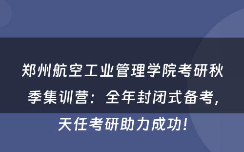 郑州航空工业管理学院考研秋季集训营：全年封闭式备考，天任考研助力成功！