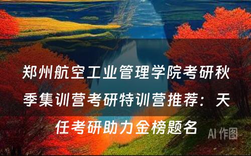郑州航空工业管理学院考研秋季集训营考研特训营推荐：天任考研助力金榜题名