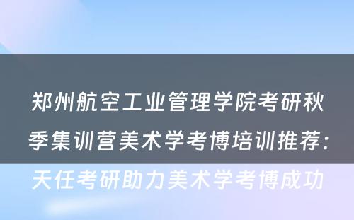 郑州航空工业管理学院考研秋季集训营美术学考博培训推荐：天任考研助力美术学考博成功