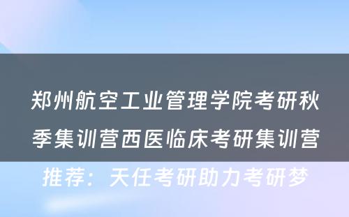 郑州航空工业管理学院考研秋季集训营西医临床考研集训营推荐：天任考研助力考研梦