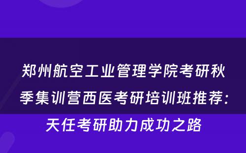 郑州航空工业管理学院考研秋季集训营西医考研培训班推荐：天任考研助力成功之路