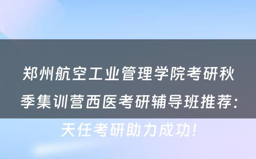 郑州航空工业管理学院考研秋季集训营西医考研辅导班推荐：天任考研助力成功！
