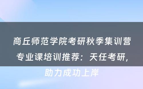 商丘师范学院考研秋季集训营专业课培训推荐：天任考研，助力成功上岸