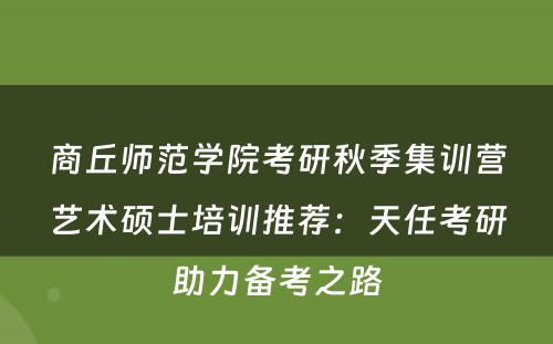 商丘师范学院考研秋季集训营艺术硕士培训推荐：天任考研助力备考之路