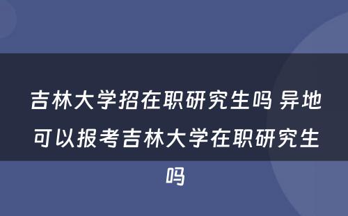 吉林大学招在职研究生吗 异地可以报考吉林大学在职研究生吗