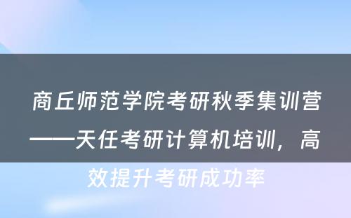 商丘师范学院考研秋季集训营——天任考研计算机培训，高效提升考研成功率