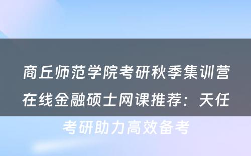 商丘师范学院考研秋季集训营在线金融硕士网课推荐：天任考研助力高效备考